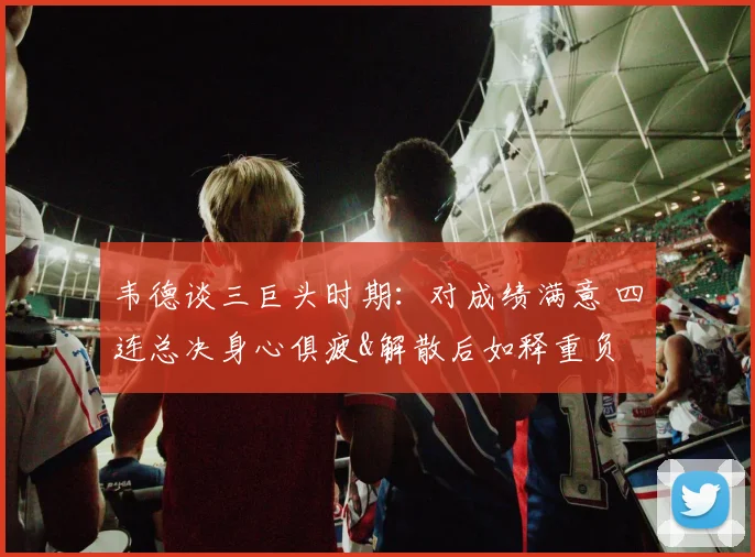 韦德谈三巨头时期：对成绩满意 四连总决身心俱疲&解散后如释重负