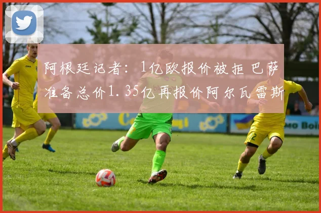 阿根廷记者：1亿欧报价被拒 巴萨准备总价1.35亿再报价阿尔瓦雷斯