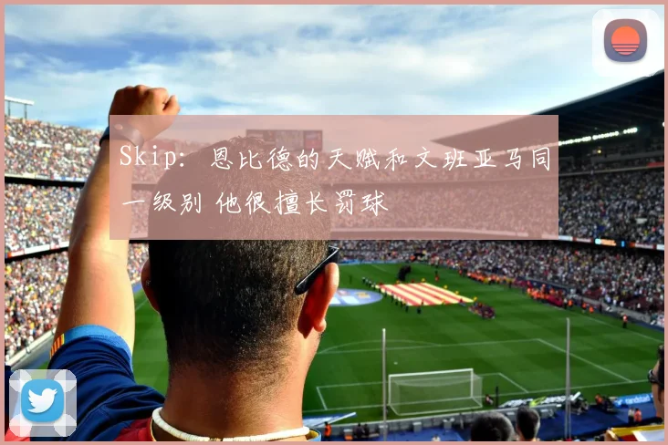 Skip：恩比德的天赋和文班亚马同一级别 他很擅长罚球