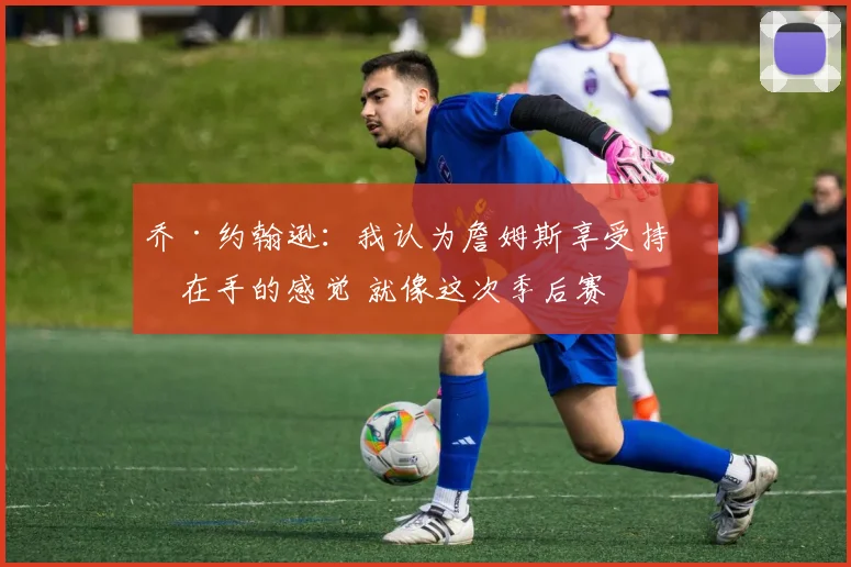 乔·约翰逊：我认为詹姆斯享受持球在手的感觉 就像这次季后赛