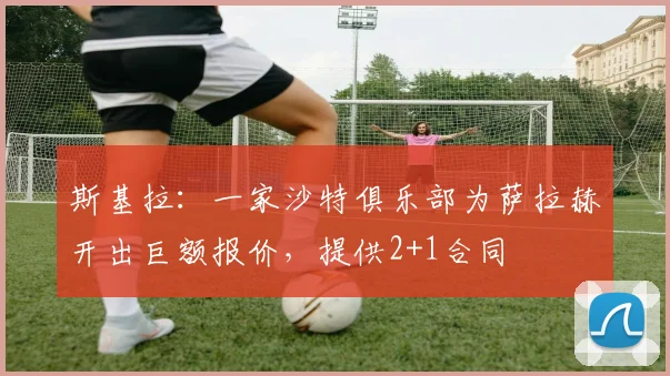 斯基拉：一家沙特俱乐部为萨拉赫开出巨额报价，提供2+1合同