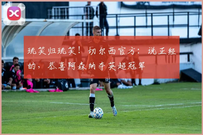 玩笑归玩笑！切尔西官方：说正经的，恭喜阿森纳夺英超冠军