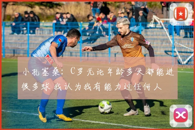 小孔塞桑：C罗无论年龄多大都能进很多球 我认为我有能力过任何人