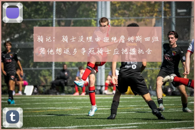 骑记：骑士没理由拒绝詹姆斯回归 若他想返乡争冠骑士应把握机会